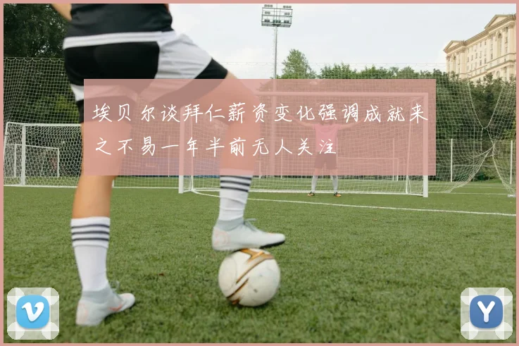 埃贝尔谈拜仁薪资变化强调成就来之不易一年半前无人关注