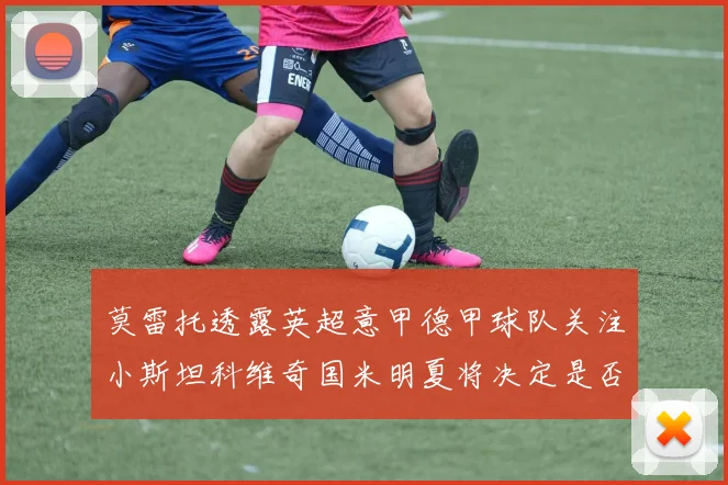 莫雷托透露英超意甲德甲球队关注小斯坦科维奇国米明夏将决定是否回购