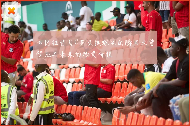 回忆往昔与C罗交换球衣的瞬间未曾预见其未来的珍贵价值