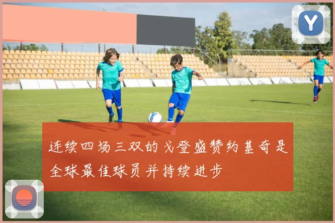 连续四场三双的戈登盛赞约基奇是全球最佳球员并持续进步