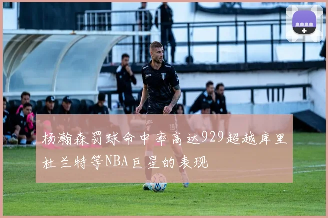 杨瀚森罚球命中率高达929超越库里杜兰特等NBA巨星的表现