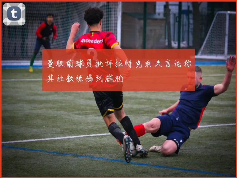 曼联前球员批评拉特克利夫言论称其让教练感到尴尬