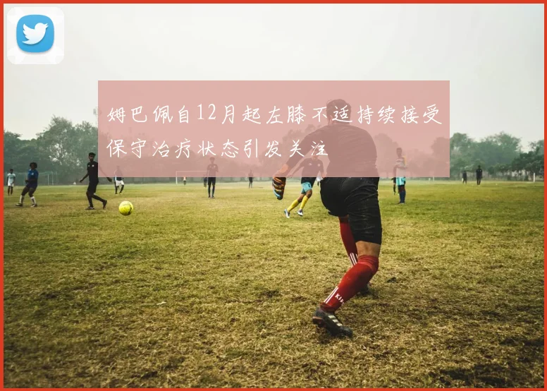 姆巴佩自12月起左膝不适持续接受保守治疗状态引发关注