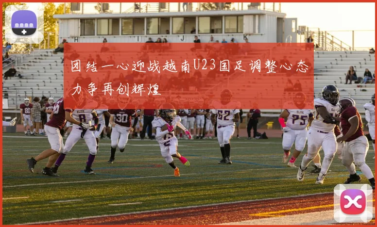团结一心迎战越南U23国足调整心态力争再创辉煌