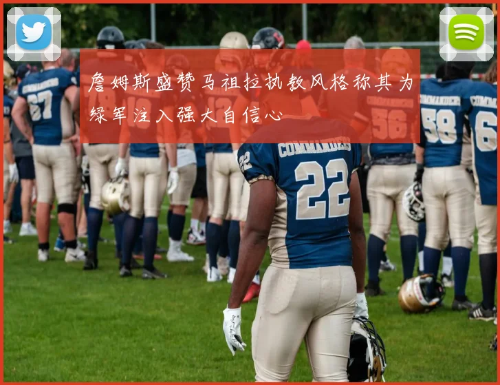 詹姆斯盛赞马祖拉执教风格称其为绿军注入强大自信心