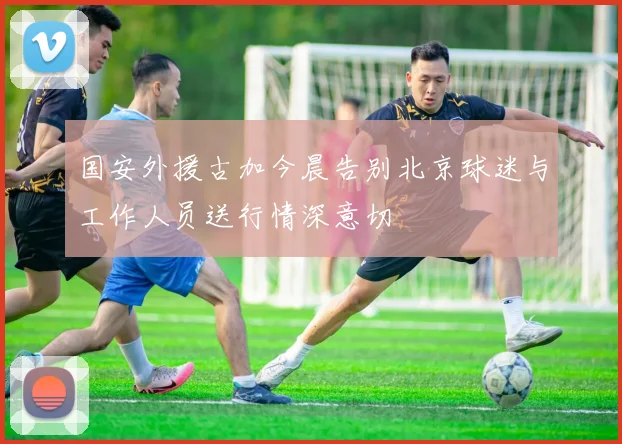 国安外援古加今晨告别北京球迷与工作人员送行情深意切