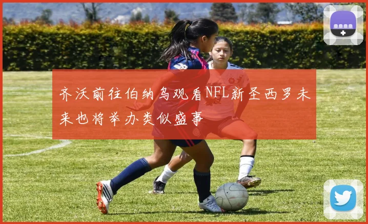 齐沃前往伯纳乌观看NFL新圣西罗未来也将举办类似盛事