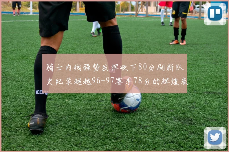 骑士内线强势发挥砍下80分刷新队史纪录超越96-97赛季78分的辉煌表现