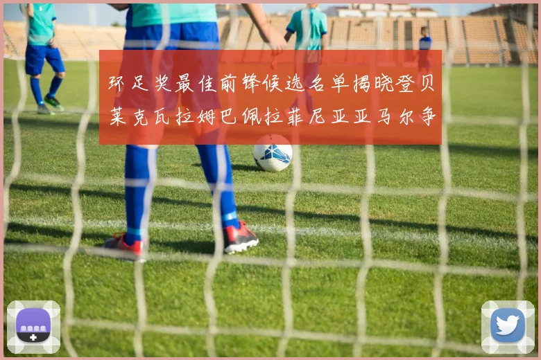 环足奖最佳前锋候选名单揭晓登贝莱克瓦拉姆巴佩拉菲尼亚亚马尔争夺荣耀