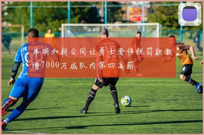 库明加新合同让勇士奢侈税罚款激增7000万成队内第四高薪