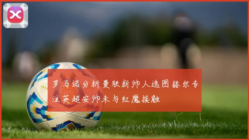 罗马诺分析曼联新帅人选图赫尔专注英超安帅未与红魔接触