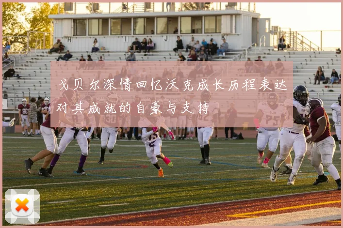 戈贝尔深情回忆沃克成长历程表达对其成就的自豪与支持