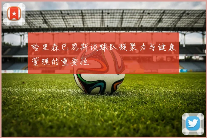 哈里森巴恩斯谈球队凝聚力与健康管理的重要性