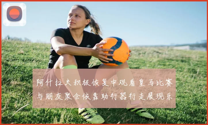 阿什拉夫积极恢复中观看皇马比赛与朋友聚会依靠助行器行走展现乐观态度