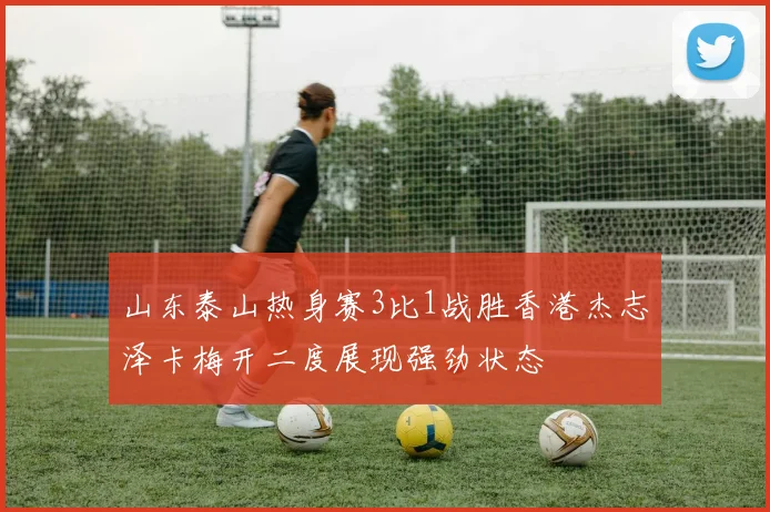 山东泰山热身赛3比1战胜香港杰志泽卡梅开二度展现强劲状态