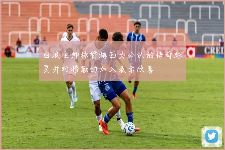 白浪主帅称赞梅西为公认的传奇球员并对穆勒的加入表示欣喜