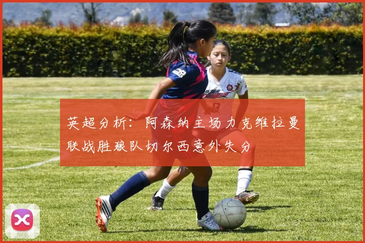 英超分析：阿森纳主场力克维拉曼联战胜狼队切尔西意外失分