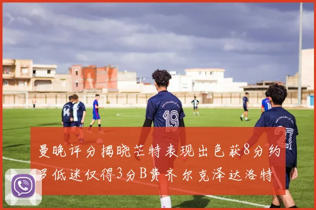 曼晚评分揭晓芒特表现出色获8分约罗低迷仅得3分B费齐尔克泽达洛特均获7分