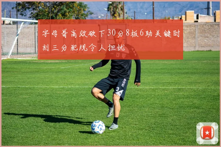 字母哥高效砍下30分8板6助关键时刻三分犯规令人担忧