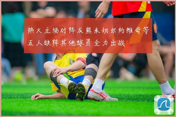 热火主场对阵灰熊米切尔约维奇等五人缺阵其他球员全力出战